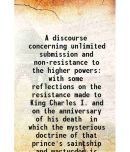 A discourse concerning unlimited submission and non-resistance to the higher powers with some reflections on the resistance made to King C [Hardcover]