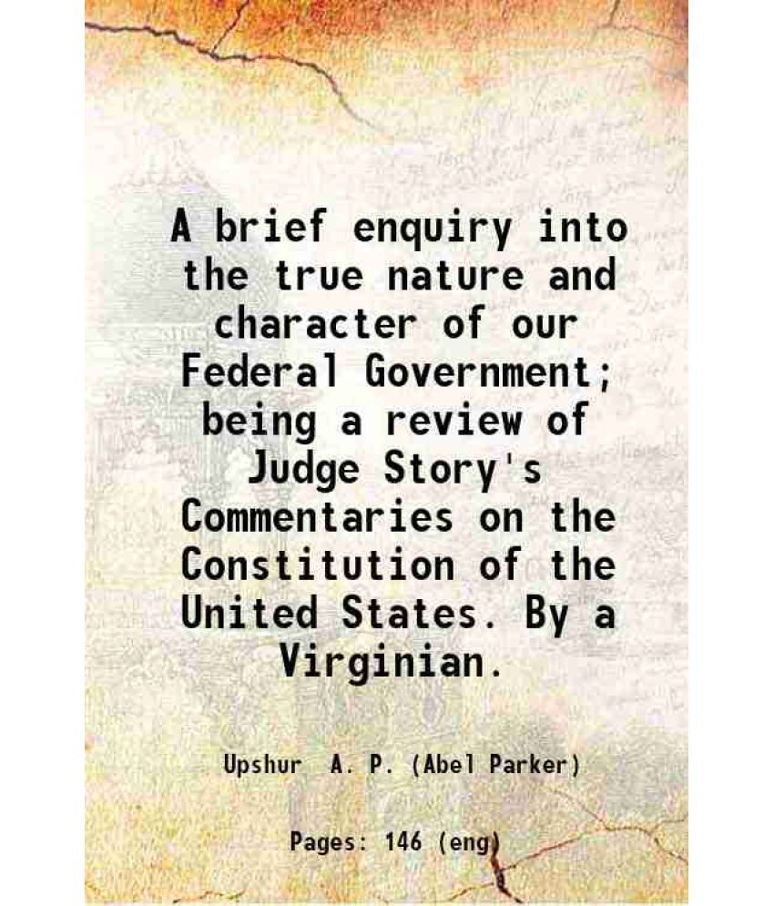     			A brief enquiry into the true nature and character of our Federal Government; Being a review of Judge Story's Commentaries on the Constitu [Hardcover]