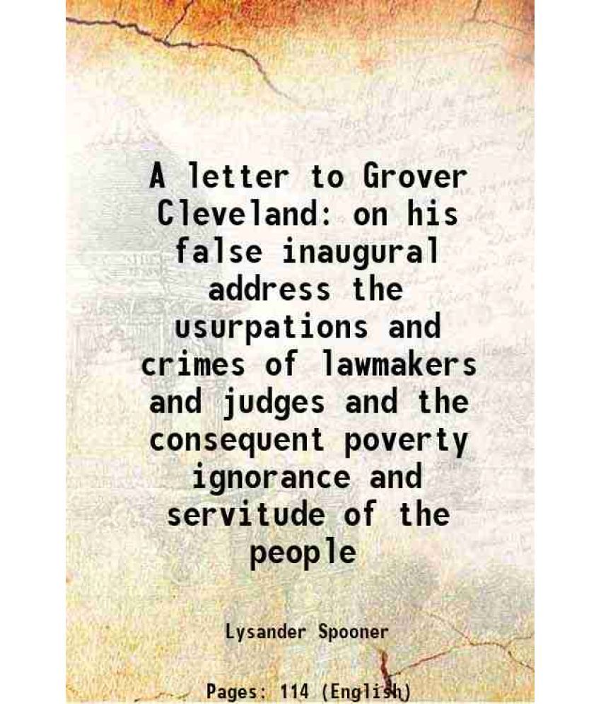     			A letter to Grover Cleveland on his false inaugural address the usurpations and crimes of lawmakers and judges and the consequent poverty [Hardcover]