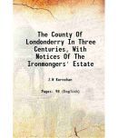 The County Of Londonderry In Three Centuries, With Notices Of The Ironmongers' Estate 1921