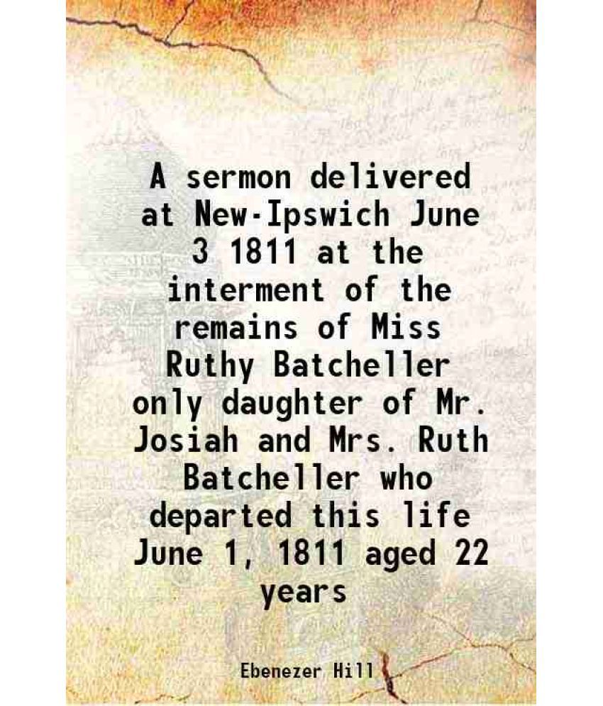     			A sermon delivered at New-Ipswich June 3 1811 at the interment of the remains of Miss Ruthy Batcheller only daughter of Mr. Josiah and Mrs. Ruth Batch
