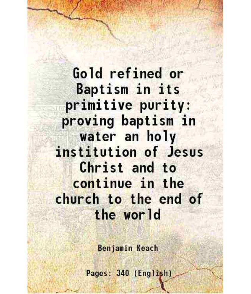     			Gold refined or Baptism in its primitive purity proving baptism in water an holy institution of Jesus Christ and to continue in the church to the end