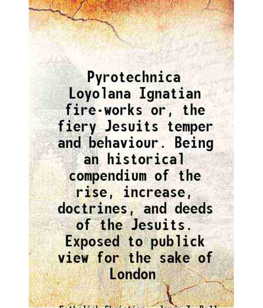     			Pyrotechnica Loyolana Ignatian fire-works or, the fiery Jesuits temper and behaviour. Being an historical compendium of the rise, increase, doctrines,