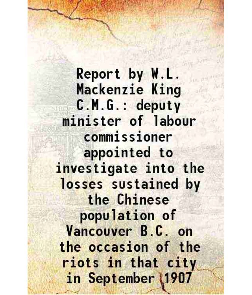     			Report by W.L. Mackenzie King C.M.G. deputy minister of labour commissioner appointed to investigate into the losses sustained by the Chinese populati