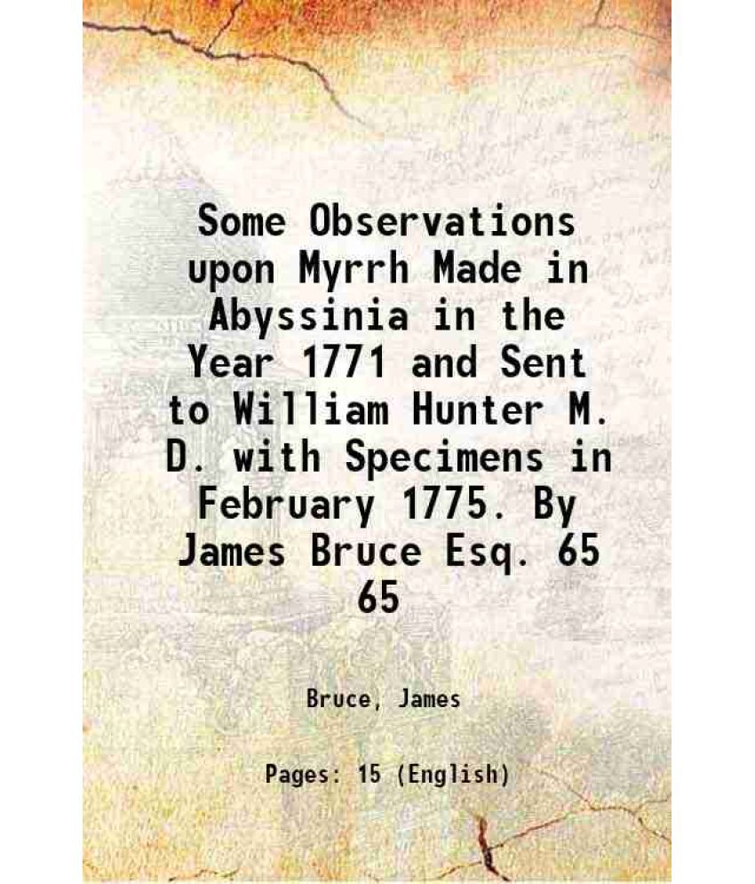     			Some Observations upon Myrrh Made in Abyssinia in the Year 1771 and Sent to William Hunter M. D. with Specimens in February 1775. By James Bruce Esq.