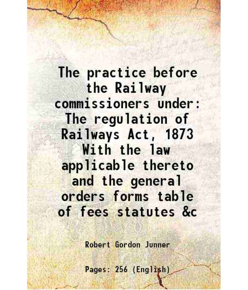     			The practice before the Railway commissioners under The regulation of Railways Act, 1873 With the law applicable thereto and the general orders forms