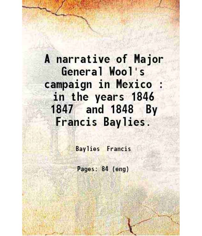     			A narrative of Major General Wool's campaign in Mexico : in the years 1846 1847 and 1848 / By Francis Baylies. 1851 [Hardcover]